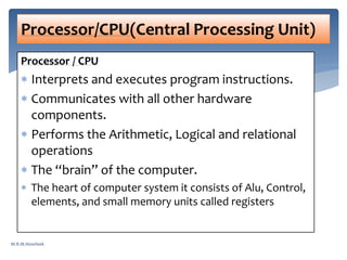 Processor / CPU
 Interprets and executes program instructions.
 Communicates with all other hardware
components.
 Performs the Arithmetic, Logical and relational
operations
 The “brain” of the computer.
 The heart of computer system it consists of Alu, Control,
elements, and small memory units called registers
Processor/CPU(Central Processing Unit)
M.R.M.Nowfeek
 