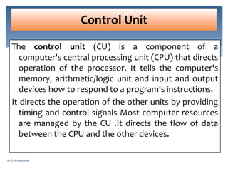 The control unit (CU) is a component of a
computer's central processing unit (CPU) that directs
operation of the processor. It tells the computer's
memory, arithmetic/logic unit and input and output
devices how to respond to a program's instructions.
It directs the operation of the other units by providing
timing and control signals Most computer resources
are managed by the CU .It directs the flow of data
between the CPU and the other devices.
Control Unit
M.R.M.Nowfeek
 