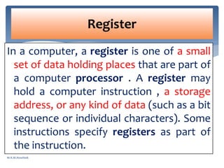 In a computer, a register is one of a small
set of data holding places that are part of
a computer processor . A register may
hold a computer instruction , a storage
address, or any kind of data (such as a bit
sequence or individual characters). Some
instructions specify registers as part of
the instruction.
Register
M.R.M.Nowfeek
 