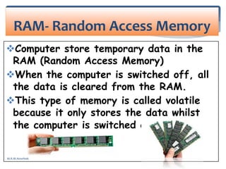 Computer store temporary data in the
RAM (Random Access Memory)
When the computer is switched off, all
the data is cleared from the RAM.
This type of memory is called volatile
because it only stores the data whilst
the computer is switched on.
RAM- Random Access Memory
M.R.M.Nowfeek
 