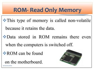 This type of memory is called non-volatile
because it retains the data.
Data stored in ROM remains there even
when the computers is switched off.
ROM can be found
on the motherboard.
ROM- Read Only Memory
M.R.M.Nowfeek
 