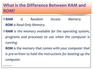 RAM is Random Access Memory.
ROM is Read Only Memory.
RAM is the memory available for the operating system,
programs and processes to use when the computer is
running.
ROM is the memory that comes with your computer that
is pre-written to hold the instructions for booting-up the
computer.
What is the Difference Between RAM and
ROM?
M.R.M.Nowfeek
 