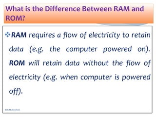 RAM requires a flow of electricity to retain
data (e.g. the computer powered on).
ROM will retain data without the flow of
electricity (e.g. when computer is powered
off).
What is the Difference Between RAM and
ROM?
M.R.M.Nowfeek
 