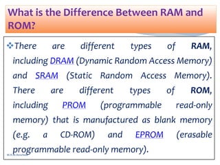 There are different types of RAM,
including DRAM (Dynamic Random Access Memory)
and SRAM (Static Random Access Memory).
There are different types of ROM,
including PROM (programmable read-only
memory) that is manufactured as blank memory
(e.g. a CD-ROM) and EPROM (erasable
programmable read-only memory).
What is the Difference Between RAM and
ROM?
M.R.M.Nowfeek
 
