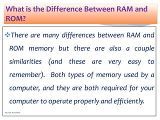 There are many differences between RAM and
ROM memory but there are also a couple
similarities (and these are very easy to
remember). Both types of memory used by a
computer, and they are both required for your
computer to operate properly and efficiently.
What is the Difference Between RAM and
ROM?
M.R.M.Nowfeek
 