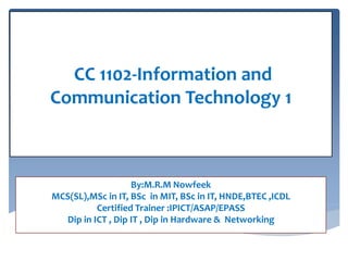 By:M.R.M Nowfeek
MCS(SL),MSc in IT, BSc in MIT, BSc in IT, HNDE,BTEC ,ICDL
Certified Trainer :IPICT/ASAP/EPASS
Dip in ICT , Dip IT , Dip in Hardware & Networking
CC 1102-Information and
Communication Technology 1
 