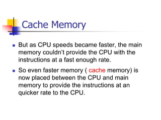 Cache Memory
 But as CPU speeds became faster, the main
memory couldn’t provide the CPU with the
instructions at a fast enough rate.
 So even faster memory ( cache memory) is
now placed between the CPU and main
memory to provide the instructions at an
quicker rate to the CPU.
 