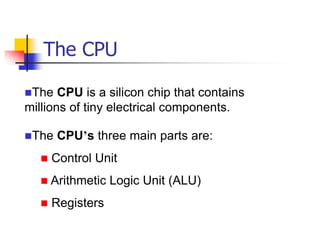 The CPU
The CPU is a silicon chip that contains
millions of tiny electrical components.
The CPU’s three main parts are:
 Control Unit
 Arithmetic Logic Unit (ALU)
 Registers
 