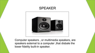 SPEAKER
Computer speakers , or multimedia speakers, are
speakers external to a computer ,that disbale the
lower fidelity built-in speaker.
 