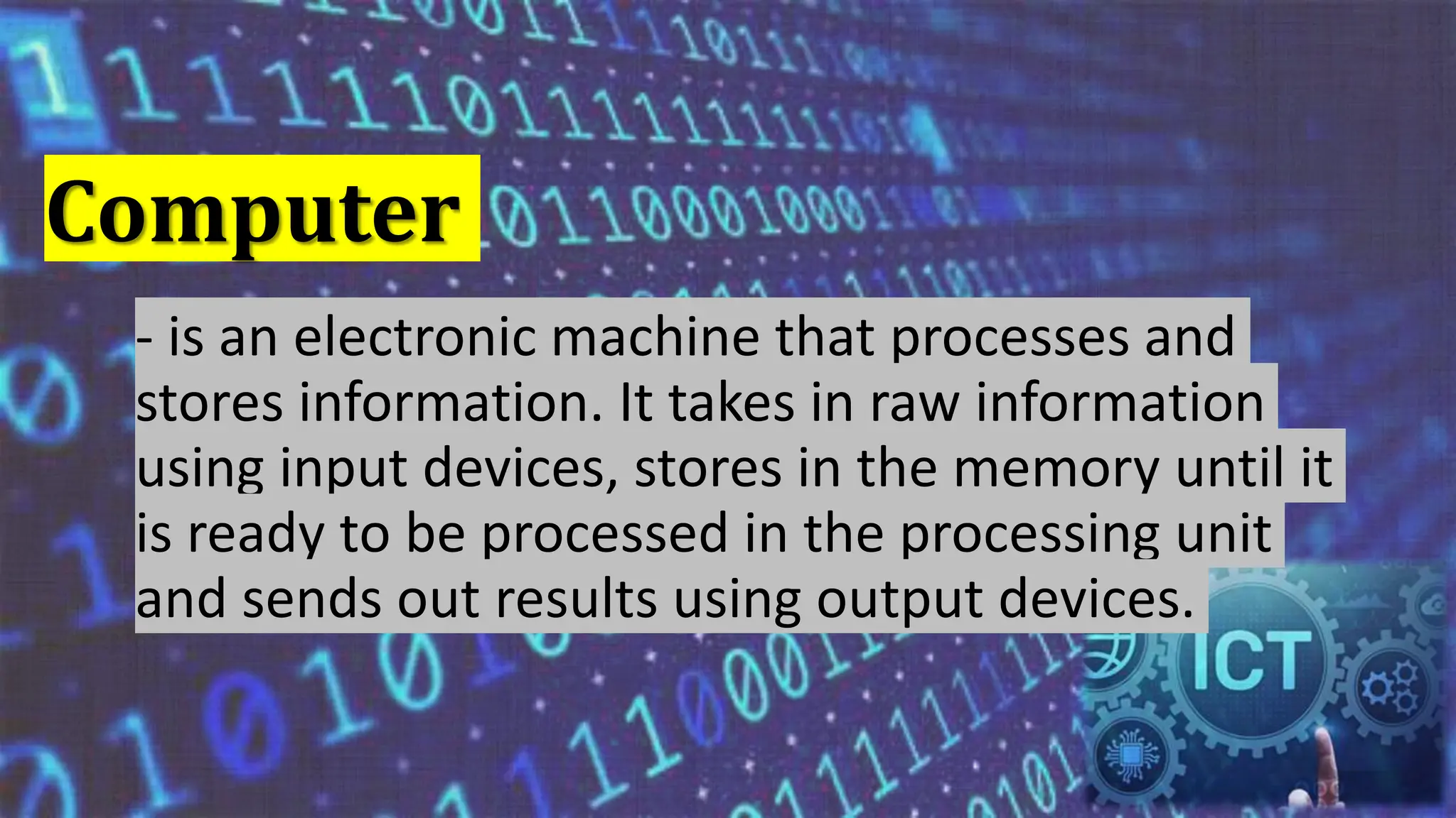 Computer
- is an electronic machine that processes and
stores information. It takes in raw information
using input devices, stores in the memory until it
is ready to be processed in the processing unit
and sends out results using output devices.
 