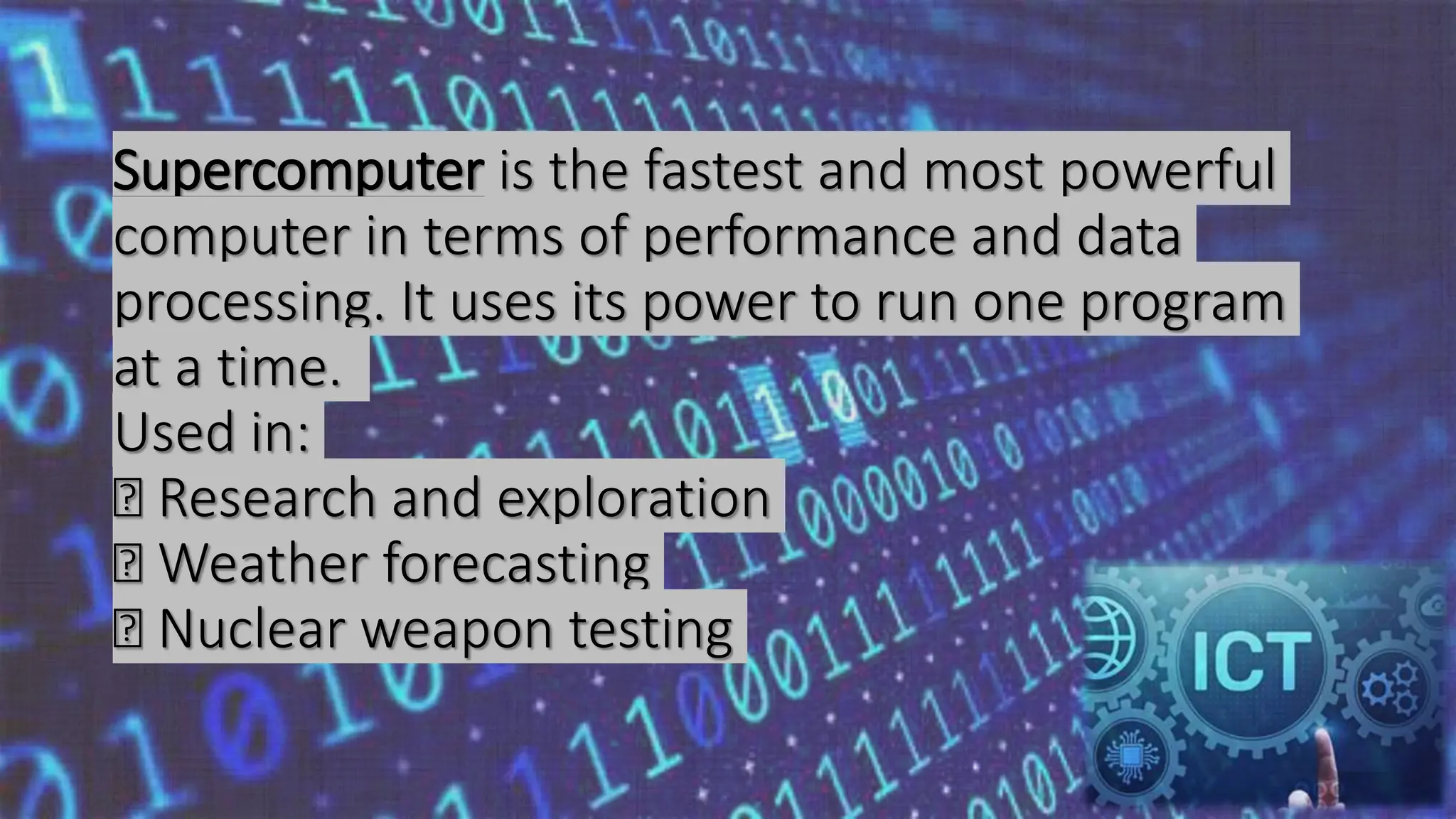 Supercomputer is the fastest and most powerful
computer in terms of performance and data
processing. It uses its power to run one program
at a time.
Used in:
Research and exploration
Weather forecasting
Nuclear weapon testing
 