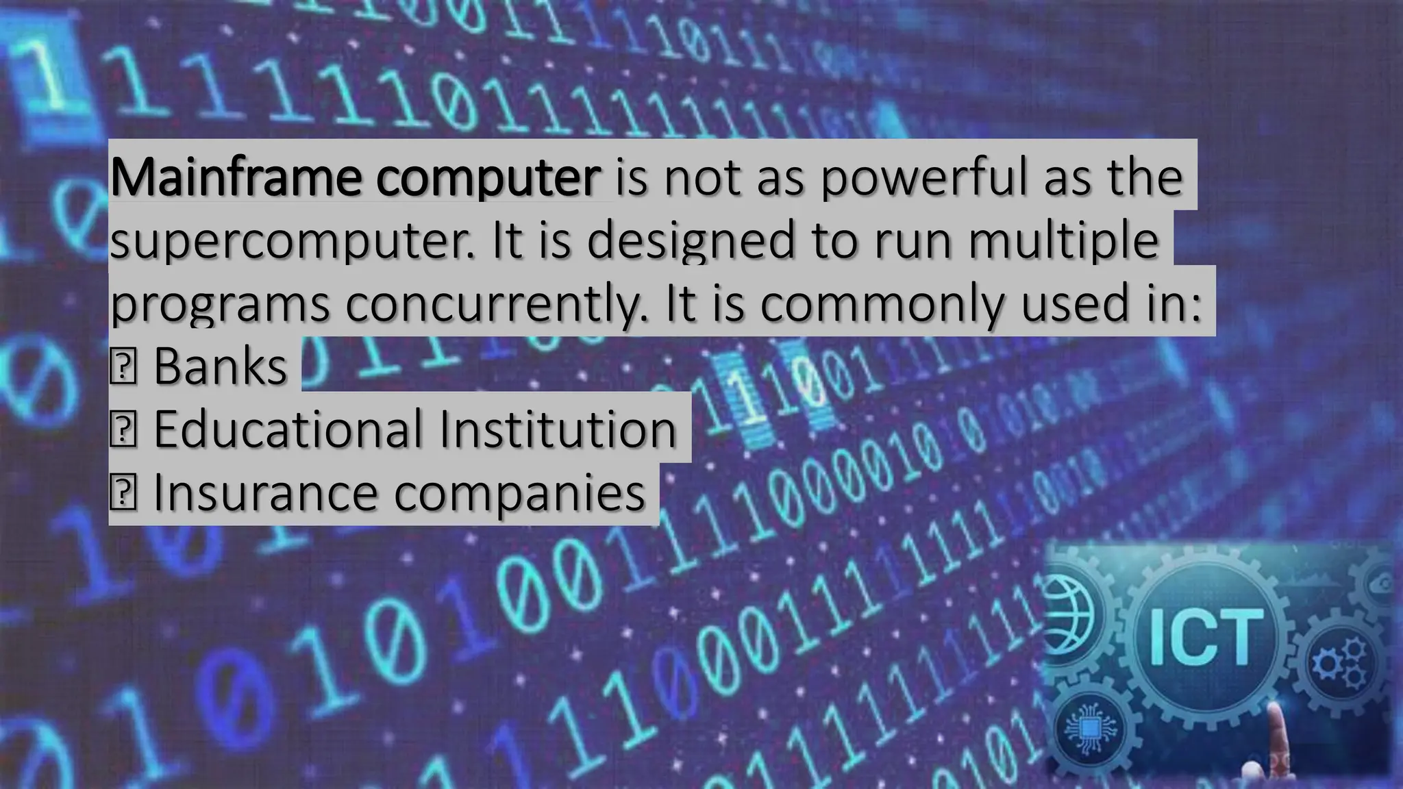 Mainframe computer is not as powerful as the
supercomputer. It is designed to run multiple
programs concurrently. It is commonly used in:
Banks
Educational Institution
Insurance companies
 