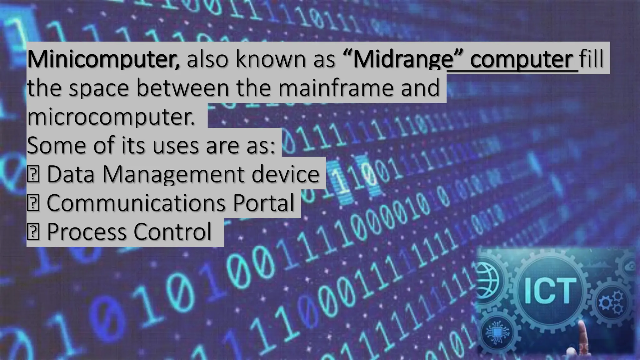 Minicomputer, also known as “Midrange” computer fill
the space between the mainframe and
microcomputer.
Some of its uses are as:
Data Management device
Communications Portal
Process Control
 