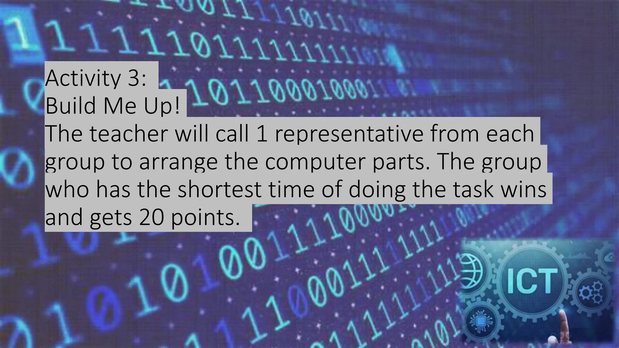 Activity 3:
Build Me Up!
The teacher will call 1 representative from each
group to arrange the computer parts. The group
who has the shortest time of doing the task wins
and gets 20 points.
 