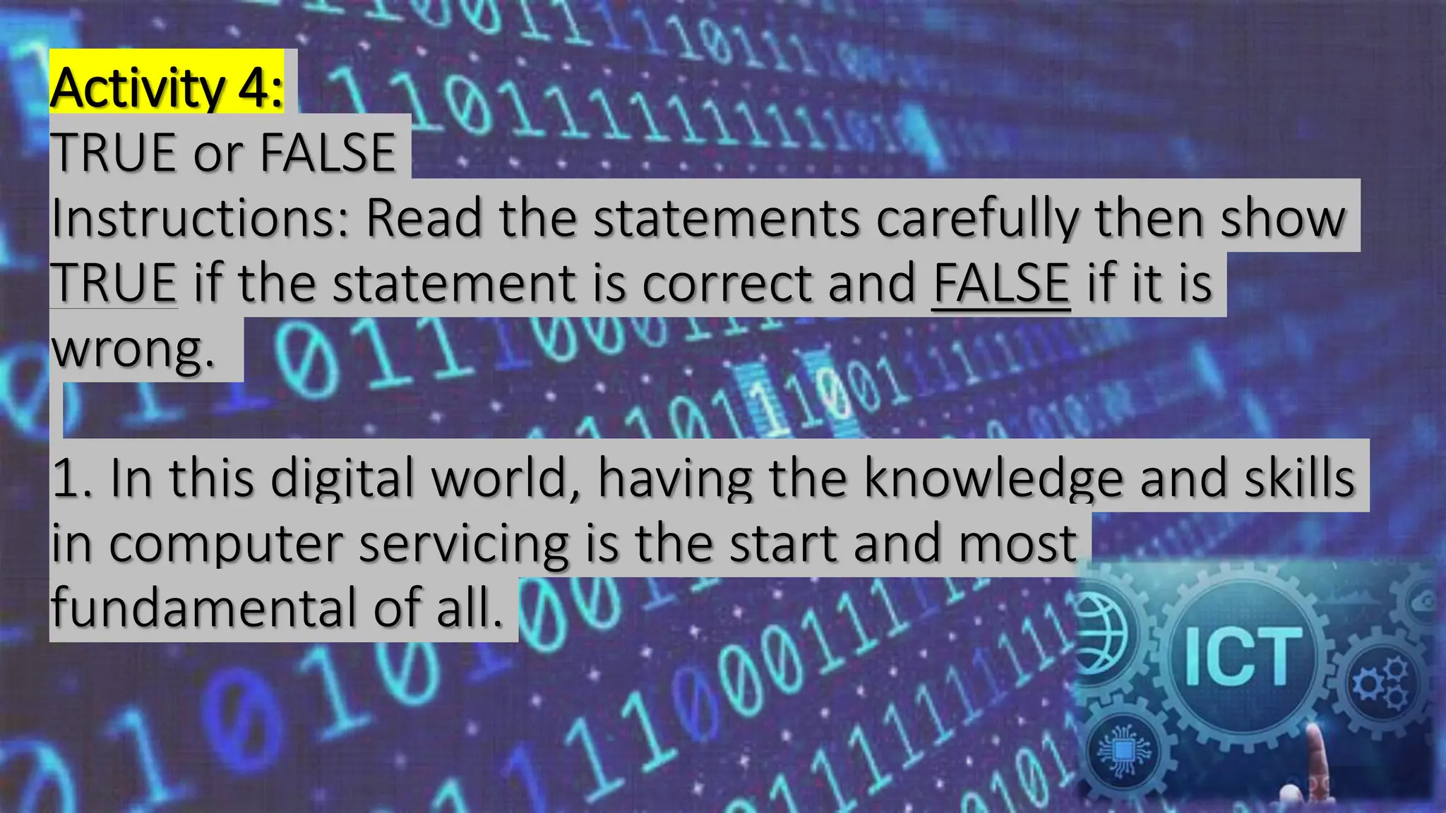Activity 4:
TRUE or FALSE
Instructions: Read the statements carefully then show
TRUE if the statement is correct and FALSE if it is
wrong.
1. In this digital world, having the knowledge and skills
in computer servicing is the start and most
fundamental of all.
 