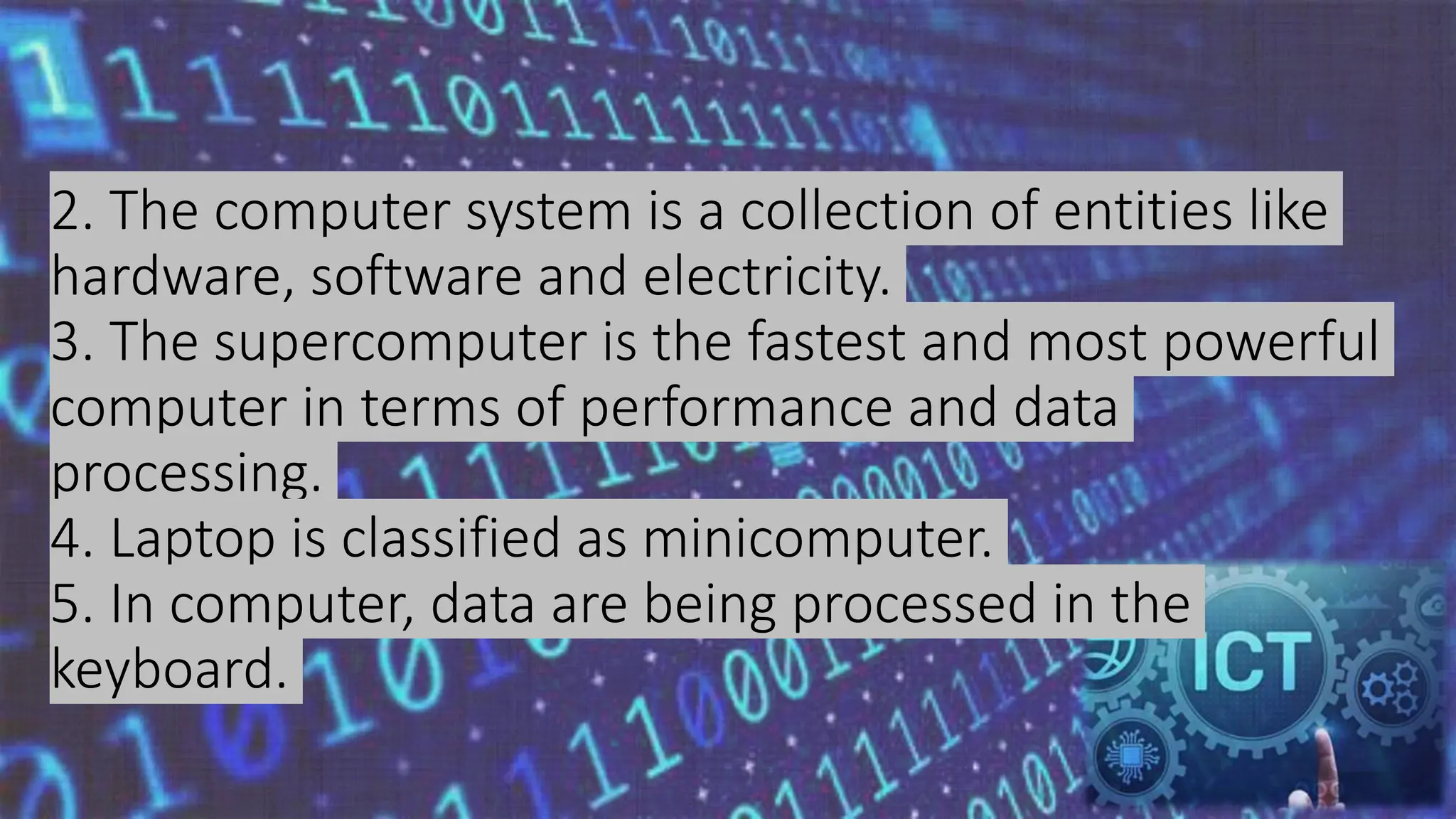 2. The computer system is a collection of entities like
hardware, software and electricity.
3. The supercomputer is the fastest and most powerful
computer in terms of performance and data
processing.
4. Laptop is classified as minicomputer.
5. In computer, data are being processed in the
keyboard.
 