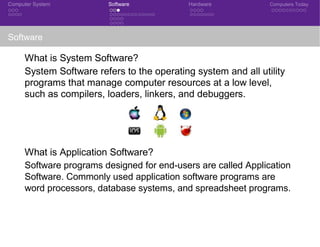 Computer System Software Hardware Computers Today
Software
What is System Software?
System Software refers to the operating system and all utility
programs that manage computer resources at a low level,
such as compilers, loaders, linkers, and debuggers.
What is Application Software?
Software programs designed for end-users are called Application
Software. Commonly used application software programs are
word processors, database systems, and spreadsheet programs.
 