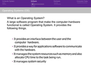 Computer System Software Hardware Computers Today
Operating Systems (OS)
What is an Operating System?
A large software program that make the computer-hardware
functional is called Operating System. It provides the
following things.
◮ It provides an interface between the user and the
computer hardware.
◮ It provides a wayfor applications software to communicate
with the hardware.
◮ Itmanagesthesystemresourcessuchasmemoryandalso
allocate CPU time to the task being run.
◮ It manages system security
 