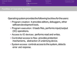 Computer System Software Hardware Computers Today
Facilities of Operating Systems
Operatingsystemprovidesthefollowingfacilitiesfortheusers:
◮ Program creation: it provides editors, debuggers, other
softwaredevelopmenttools.
◮ Program execution: it loads files, performs input/output
(IO) operations.
◮ Access to IO devices: performs read and writes.
◮ Controlled access to files: provides protection
mechanisms, abstraction of underlying device.
◮ System access: controls access to the system, detects
error and response.
 