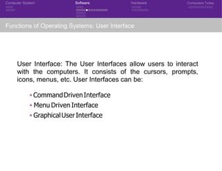 Computer System Software Hardware Computers Today
Functions of Operating Systems: User Interface
User Interface: The User Interfaces allow users to interact
with the computers. It consists of the cursors, prompts,
icons, menus, etc. User Interfaces can be:
◮ CommandDrivenInterface
◮ Menu Driven Interface
◮ GraphicalUserInterface
CSE 101: Introduction to Computer Science
 