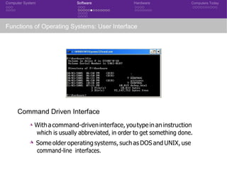 Computer System Software Hardware Computers Today
Functions of Operating Systems: User Interface
Command Driven Interface
◮ Withacommand-driveninterface, youtypein aninstruction
which is usually abbreviated, in order to get something done.
◮ Some older operating systems, such as DOS and UNIX, use
command-line interfaces.
 