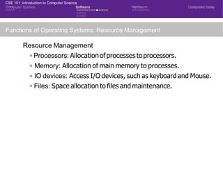CSE 101: Introduction to Computer Science
Computer System Software Hardware Computers Today
Functions of Operating Systems: Resource Management
Resource Management
◮ Processors: Allocationofprocessestoprocessors.
◮ Memory: Allocation of main memory to processes.
◮ IO devices: Access I/O devices, such as keyboard and Mouse.
◮ Files: Space allocation to files and maintenance.
CSE 101: Introduction to Computer Science
 