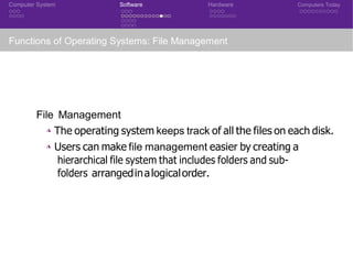 Computer System Software Hardware Computers Today
Functions of Operating Systems: File Management
File Management
◮ The operating system keeps track of all the files on each disk.
◮ Users can make file management easier by creating a
hierarchical file system that includes folders and sub-
folders arrangedinalogicalorder.
CSE 101: Introduction to Computer Science
 