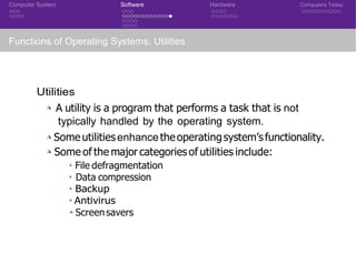 Computer System Software Hardware Computers Today
Functions of Operating Systems: Utilities
Utilities
◮ A utility is a program that performs a task that is not
typically handled by the operating system.
◮ Someutilitiesenhancetheoperatingsystem’sfunctionality.
◮ Some of the major categories of utilities include:
◮ File defragmentation
◮ Data compression
◮ Backup
◮ Antivirus
◮ Screensavers
 