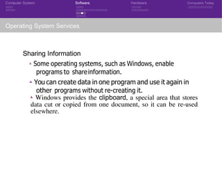Computer System Software Hardware Computers Today
Operating System Services
Sharing Information
◮ Some operating systems, such as Windows, enable
programs to shareinformation.
◮ You can create data in one program and use it again in
other programs without re-creating it.
◮ Windows provides the clipboard, a special area that stores
data cut or copied from one document, so it can be re-used
elsewhere.
CSE 101: Introduction to Computer Science
 