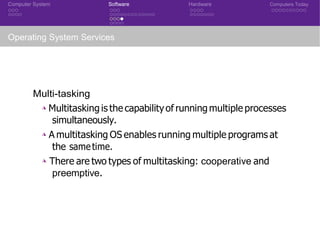Computer System Software Hardware Computers Today
Operating System Services
Multi-tasking
◮ Multitasking is the capabilityof running multiple processes
simultaneously.
◮ A multitasking OS enables running multiple programs at
the sametime.
◮ There are two types of multitasking: cooperative and
preemptive.
 