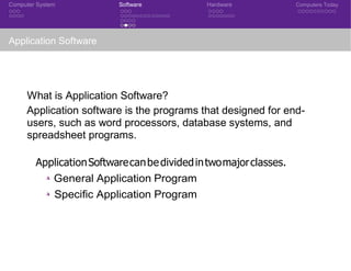 Computer System Software Hardware Computers Today
Application Software
What is Application Software?
Application software is the programs that designed for end-
users, such as word processors, database systems, and
spreadsheet programs.
ApplicationSoftwarecanbedividedintwomajorclasses.
◮ General Application Program
◮ Specific Application Program
CSE 101: Introduction to Computer Science
 