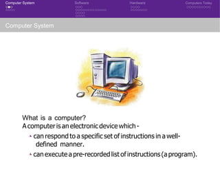 Computer System Software Hardware Computers Today
Computer System
What is a computer?
A computeris an electronicdevicewhich-
◮ can respond to a specific set of instructions in a well-
defined manner.
◮ canexecute apre-recordedlist ofinstructions(aprogram).
CSE 101: Introduction to Computer Science
 
