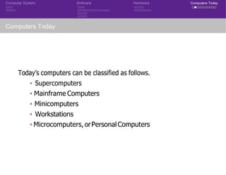 Computer System Software Hardware Computers Today
Computers Today
Today’s computers can be classified as follows.
◮ Supercomputers
◮ Mainframe Computers
◮ Minicomputers
◮ Workstations
◮ Microcomputers,orPersonal Computers
 
