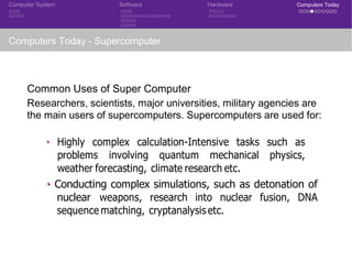 Computer System Software Hardware Computers Today
Computers Today - Supercomputer
Common Uses of Super Computer
Researchers, scientists, major universities, military agencies are
the main users of supercomputers. Supercomputers are used for:
◮ Highly complex calculation-Intensive tasks such as
problems involving quantum mechanical physics,
weather forecasting, climate research etc.
◮ Conducting complex simulations, such as detonation of
nuclear weapons, research into nuclear fusion, DNA
sequence matching, cryptanalysis etc.
 