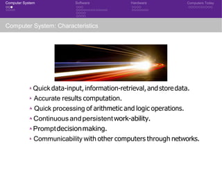 Computer System Software Hardware Computers Today
Computer System: Characteristics
◮ Quick data-input,information-retrieval,andstoredata.
◮ Accurate results computation.
◮ Quick processing of arithmetic and logic operations.
◮ Continuousandpersistentwork-ability.
◮ Promptdecisionmaking.
◮ Communicability with other computers through networks.
 