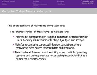 Computer System Software Hardware Computers Today
Computers Today - Mainframe Computer
The characteristics of Mainframe computers are:
The characteristics of Mainframe computers are:
◮ Mainframe computers can support hundreds or thousands of
users, handling massive amounts of input, output, and storage.
◮ Mainframecomputersareusedinlargeorganizationswhere
many users need access to shared data and programs.
◮ Nearly all mainframes have the ability to run multiple operating
systems and thereby operate not as a single computer but as a
number of virtual machines.
 