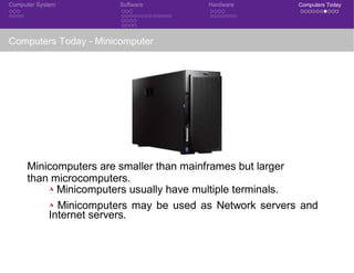 Computer System Software Hardware Computers Today
Computers Today - Minicomputer
Minicomputers are smaller than mainframes but larger
than microcomputers.
◮ Minicomputers usually have multiple terminals.
◮ Minicomputers may be used as Network servers and
Internet servers.
CSE 101: Introduction to Computer Science
 
