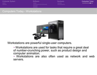 Computer System Software Hardware Computers Today
Computers Today - Workstations
Workstations are powerful single-user computers.
◮ Workstations are used for tasks that require a great deal
of number-crunching power, such as product design and
computer animation.
◮ Workstations are also often used as network and web
servers.
 
