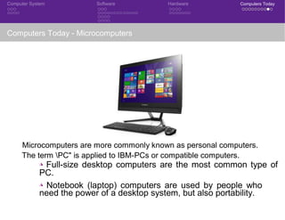 Computer System Software Hardware Computers Today
Computers Today - Microcomputers
Microcomputers are more commonly known as personal computers.
The term PC" is applied to IBM-PCs or compatible computers.
◮ Full-size desktop computers are the most common type of
PC.
◮ Notebook (laptop) computers are used by people who
need the power of a desktop system, but also portability.
 