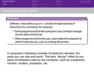 Computer System Software Hardware Computers Today
The Parts of Computer System
Software
Software-alsocalledprograms -consists oforganizedsetsof
instructions for controlling the computer.
◮ Someprogramsexistforthecomputer’suse,tohelpitmanage
its own tasks and devices.
◮ Otherprogramsexistforthe user,andenable the computerto
perform tasks for you, such as creating documents.
Hardware
A computer's hardware consists of electronic devices; the
parts you can see and touch. The term “device" refers to any
piece of hardware used by the computer, such as a keyboard,
monitor, modem, processor, etc.
 