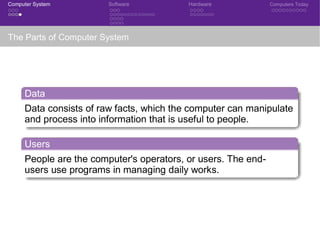 Computer System Software Hardware Computers Today
The Parts of Computer System
Data
Data consists of raw facts, which the computer can manipulate
and process into information that is useful to people.
Users
People are the computer's operators, or users. The end-
users use programs in managing daily works.
 