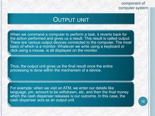 OUTPUT UNIT
When we command a computer to perform a task, it reverts back for
the action performed and gives us a result. This result is called output.
There are various output devices connected to the computer. The most
basic of which is a monitor. Whatever we write using a keyboard or
click using a mouse, is all displayed on the monitor.
Thus, the output unit gives us the final result once the entire
processing is done within the mechanism of a device.
For example: when we visit an ATM, we enter our details like
language, pin, amount to be withdrawn, etc. and then the final money
which the cash dispenser releases is our outcome. In this case, the
cash dispenser acts as an output unit 12
component of
computer system
 