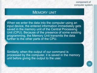 MEMORY UNIT
When we enter the data into the computer using an
input device, the entered information immediately gets
saved in the memory unit of the Central Processing
Unit (CPU). Because of the presence of some existing
programming, the Memory Unit transmits the data
further to the other parts of the CPU.
Similarly, when the output of our command is
processed by the computer, it is saved in the memory
unit before giving the output to the user.
13
component of
computer system
 