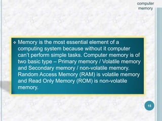  Memory is the most essential element of a
computing system because without it computer
can’t perform simple tasks. Computer memory is of
two basic type – Primary memory / Volatile memory
and Secondary memory / non-volatile memory.
Random Access Memory (RAM) is volatile memory
and Read Only Memory (ROM) is non-volatile
memory.
15
computer
memory
 