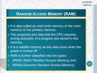 RANDOM ACCESS MEMORY (RAM)
 It is also called as read write memory or the main
memory or the primary memory.
 The programs and data that the CPU requires
during execution of a program are stored in this
memory.
 It is a volatile memory as the data loses when the
power is turned off.
 RAM is further classified into two types-
 SRAM (Static Random Access Memory) and
 DRAM (Dynamic Random Access Memory). 16
computer
memory
 