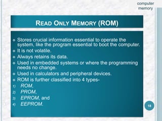 READ ONLY MEMORY (ROM)
 Stores crucial information essential to operate the
system, like the program essential to boot the computer.
 It is not volatile.
 Always retains its data.
 Used in embedded systems or where the programming
needs no change.
 Used in calculators and peripheral devices.
 ROM is further classified into 4 types-
1) ROM,
2) PROM,
3) EPROM, and
4) EEPROM. 18
computer
memory
 