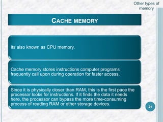 CACHE MEMORY
Its also known as CPU memory.
Cache memory stores instructions computer programs
frequently call upon during operation for faster access.
Since it is physically closer than RAM, this is the first pace the
processor looks for instructions. If it finds the data it needs
here, the processor can bypass the more time-consuming
process of reading RAM or other storage devices.
21
Other types of
memory
 