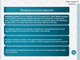 RANDOM ACCESS MEMORY
Random access (more precisely and more generally called direct access)
is the ability to access an arbitrary element of a sequence in equal time
from a population of addressable elements roughly as easily and efficiently
as any other, no matter how many elements may be in the set.
In computer science it is typically contrasted to sequential access which
requires data to be retrieved in the order it was stored.
the term "random access" was used because the process had to be
capable of finding records no matter in which sequence they were required.
The opposite is sequential access, where a remote element takes longer
time to access. 24
Other types of
memory
 