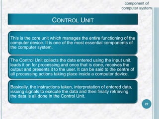 CONTROL UNIT
This is the core unit which manages the entire functioning of the
computer device. It is one of the most essential components of
the computer system.
The Control Unit collects the data entered using the input unit,
leads it on for processing and once that is done, receives the
output and presents it to the user. It can be said to the centre of
all processing actions taking place inside a computer device.
Basically, the instructions taken, interpretation of entered data,
issuing signals to execute the data and then finally retrieving
the data is all done in the Control Unit.
27
component of
computer system
 