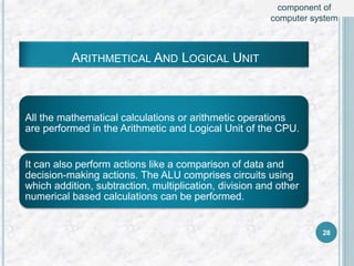 ARITHMETICAL AND LOGICAL UNIT
All the mathematical calculations or arithmetic operations
are performed in the Arithmetic and Logical Unit of the CPU.
It can also perform actions like a comparison of data and
decision-making actions. The ALU comprises circuits using
which addition, subtraction, multiplication, division and other
numerical based calculations can be performed.
28
component of
computer system
 